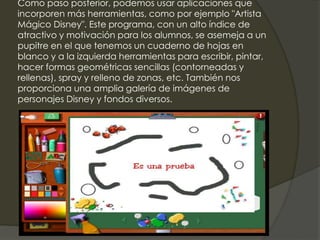 Como paso posterior, podemos usar aplicaciones que
incorporen más herramientas, como por ejemplo "Artista
Mágico Disney". Este programa, con un alto índice de
atractivo y motivación para los alumnos, se asemeja a un
pupitre en el que tenemos un cuaderno de hojas en
blanco y a la izquierda herramientas para escribir, pintar,
hacer formas geométricas sencillas (contorneadas y
rellenas), spray y relleno de zonas, etc. También nos
proporciona una amplia galería de imágenes de
personajes Disney y fondos diversos.
 
