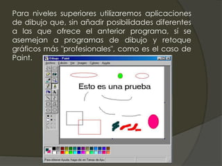 Para niveles superiores utilizaremos aplicaciones
de dibujo que, sin añadir posibilidades diferentes
a las que ofrece el anterior programa, sí se
asemejan a programas de dibujo y retoque
gráficos más "profesionales", como es el caso de
Paint.
 
