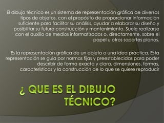 El dibujo técnico es un sistema de representación gráfica de diversos
tipos de objetos, con el propósito de proporcionar información
suficiente para facilitar su análisis, ayudar a elaborar su diseño y
posibilitar su futura construcción y mantenimiento. Suele realizarse
con el auxilio de medios informatizados o, directamente, sobre el
papel u otros soportes planos.
Es la representación gráfica de un objeto o una idea práctica. Esta
representación se guía por normas fijas y preestablecidas para poder
describir de forma exacta y clara, dimensiones, formas,
características y la construcción de lo que se quiere reproducir
 