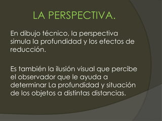LA PERSPECTIVA.
En dibujo técnico, la perspectiva
simula la profundidad y los efectos de
reducción.
Es también la ilusión visual que percibe
el observador que le ayuda a
determinar La profundidad y situación
de los objetos a distintas distancias.
 