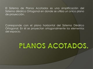El Sistema de Planos Acotados es una simplificación del
Sistema diédrico Ortogonal en donde se utiliza un único plano
de proyección.
Corresponde con el plano horizontal del Sistema Diédrico
Ortogonal. En él se proyectan ortogonalmente los elementos
del espacio.
 
