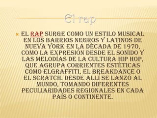    El rap surge como un estilo musical
     en los barrios negros y latinos de
     Nueva York en la década de 1970,
    como la expresión desde el sonido y
    las melodías de la cultura hip hop,
     que agrupa corrientes estéticas
     como elgraffiti, el breakdance o
     el scratch. Desde allí se lanzó al
         mundo, tomando diferentes
    peculiaridades regionales en cada
             país o continente.
 