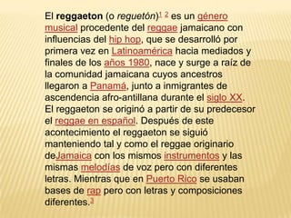 El reggaeton (o reguetón)1 2 es un género
musical procedente del reggae jamaicano con
influencias del hip hop, que se desarrolló por
primera vez en Latinoamérica hacia mediados y
finales de los años 1980, nace y surge a raíz de
la comunidad jamaicana cuyos ancestros
llegaron a Panamá, junto a inmigrantes de
ascendencia afro-antillana durante el siglo XX.
El reggaeton se originó a partir de su predecesor
el reggae en español. Después de este
acontecimiento el reggaeton se siguió
manteniendo tal y como el reggae originario
deJamaica con los mismos instrumentos y las
mismas melodías de voz pero con diferentes
letras. Mientras que en Puerto Rico se usaban
bases de rap pero con letras y composiciones
diferentes.3
 