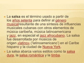  La salsa es el término usado a partir de
  los años setenta para definir al género
  musicalresultante de una síntesis de influencias
  musicales cubanas con otros elementos de
  música caribeña, música latinoamericana
  y jazz, en especial el jazz afrocubano. La salsa
  fue desarrollada por músicos de
  origen «latino» (‘latinoamericano’) en el Caribe
  hispano y la ciudad de Nueva York.
 La salsa abarca varios estilos como la salsa
  dura, la salsa romántica y la timba.
 