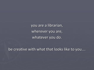 you are a librarian,
             wherever you are,
              whatever you do.

be creative with what that looks like to you….
 