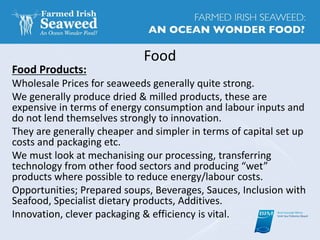 Food
Food Products:
Wholesale Prices for seaweeds generally quite strong.
We generally produce dried & milled products, these are
expensive in terms of energy consumption and labour inputs and
do not lend themselves strongly to innovation.
They are generally cheaper and simpler in terms of capital set up
costs and packaging etc.
We must look at mechanising our processing, transferring
technology from other food sectors and producing “wet”
products where possible to reduce energy/labour costs.
Opportunities; Prepared soups, Beverages, Sauces, Inclusion with
Seafood, Specialist dietary products, Additives.
Innovation, clever packaging & efficiency is vital.
 