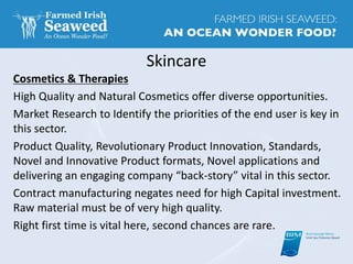 Skincare
Cosmetics & Therapies
High Quality and Natural Cosmetics offer diverse opportunities.
Market Research to Identify the priorities of the end user is key in
this sector.
Product Quality, Revolutionary Product Innovation, Standards,
Novel and Innovative Product formats, Novel applications and
delivering an engaging company “back-story” vital in this sector.
Contract manufacturing negates need for high Capital investment.
Raw material must be of very high quality.
Right first time is vital here, second chances are rare.
 
