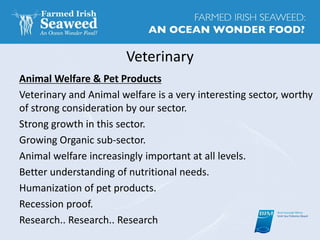 Veterinary
Animal Welfare & Pet Products
Veterinary and Animal welfare is a very interesting sector, worthy
of strong consideration by our sector.
Strong growth in this sector.
Growing Organic sub-sector.
Animal welfare increasingly important at all levels.
Better understanding of nutritional needs.
Humanization of pet products.
Recession proof.
Research.. Research.. Research
 