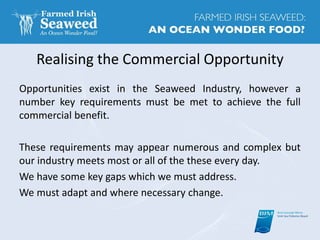 Realising the Commercial Opportunity
Opportunities exist in the Seaweed Industry, however a
number key requirements must be met to achieve the full
commercial benefit.
These requirements may appear numerous and complex but
our industry meets most or all of the these every day.
We have some key gaps which we must address.
We must adapt and where necessary change.
 