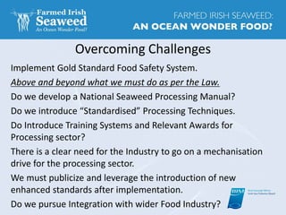 Overcoming Challenges
Implement Gold Standard Food Safety System.
Above and beyond what we must do as per the Law.
Do we develop a National Seaweed Processing Manual?
Do we introduce “Standardised” Processing Techniques.
Do Introduce Training Systems and Relevant Awards for
Processing sector?
There is a clear need for the Industry to go on a mechanisation
drive for the processing sector.
We must publicize and leverage the introduction of new
enhanced standards after implementation.
Do we pursue Integration with wider Food Industry?
 
