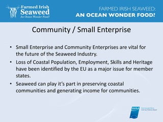 Community / Small Enterprise
• Small Enterprise and Community Enterprises are vital for
the future of the Seaweed Industry.
• Loss of Coastal Population, Employment, Skills and Heritage
have been identified by the EU as a major issue for member
states.
• Seaweed can play it’s part in preserving coastal
communities and generating income for communities.
 