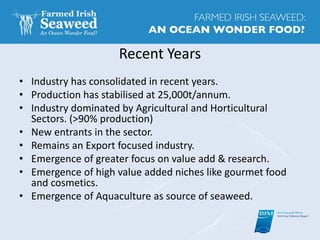 Recent Years
• Industry has consolidated in recent years.
• Production has stabilised at 25,000t/annum.
• Industry dominated by Agricultural and Horticultural
Sectors. (>90% production)
• New entrants in the sector.
• Remains an Export focused industry.
• Emergence of greater focus on value add & research.
• Emergence of high value added niches like gourmet food
and cosmetics.
• Emergence of Aquaculture as source of seaweed.
 
