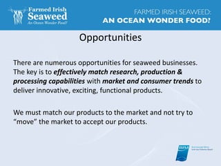 Opportunities
There are numerous opportunities for seaweed businesses.
The key is to effectively match research, production &
processing capabilities with market and consumer trends to
deliver innovative, exciting, functional products.
We must match our products to the market and not try to
“move” the market to accept our products.
 