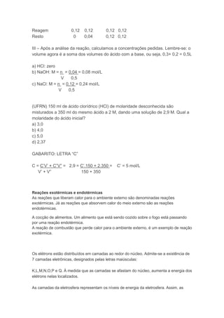 Reagem               0,12    0,12        0,12 0,12
Resto                 0      0,04        0,12 0,12

III – Após a análise da reação, calculamos a concentrações pedidas. Lembre-se: o
volume agora é a soma dos volumes do ácido com a base, ou seja, 0,3+ 0,2 = 0,5L

a) HCl: zero
b) NaOH: M = n = 0,04 = 0,08 mol/L
              V     0,5
c) NaCl: M = n = 0,12 = 0,24 mol/L
             V    0,5


(UFRN) 150 ml de ácido clorídrico (HCl) de molaridade desconhecida são
misturados a 350 ml do mesmo ácido a 2 M, dando uma solução de 2,9 M. Qual a
molaridade do ácido inicial?
a) 3,0
b) 4,0
c) 5,0
d) 2,37

GABARITO: LETRA “C”

C = C’V’ + C”V” = 2,9 = C’.150 + 2.350 =       C’ = 5 mol/L
   V’ + V”              150 + 350



Reações exotérmicas e endotérmicas
As reações que liberam calor para o ambiente externo são denominadas reações
exotérmicas. Já as reações que absorvem calor do meio externo são as reações
endotérmicas.

A cocção de alimentos. Um alimento que está sendo cozido sobre o fogo está passando
por uma reação endotérmica.
A reação de combustão que perde calor para o ambiente externo, é um exemplo de reação
exotérmica.




Os elétrons estão distribuídos em camadas ao redor do núcleo. Admite-se a existência de
7 camadas eletrônicas, designados pelas letras maiúsculas:

K,L,M,N,O,P e Q. À medida que as camadas se afastam do núcleo, aumenta a energia dos
elétrons nelas localizados.

As camadas da eletrosfera representam os níveis de energia da eletrosfera. Assim, as
 