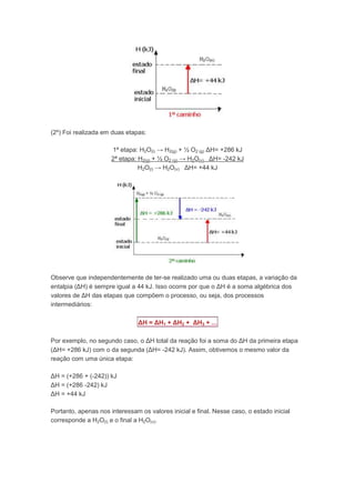 (2º) Foi realizada em duas etapas:

                      1ª etapa: H2O(l) → H2(g) + ½ O2 (g) ΔH= +286 kJ
                      2ª etapa: H2(g) + ½ O2 (g) → H2O(v) ΔH= -242 kJ
                                H2O(l) → H2O(v) ΔH= +44 kJ




Observe que independentemente de ter-se realizado uma ou duas etapas, a variação da
entalpia (ΔH) é sempre igual a 44 kJ. Isso ocorre por que o ΔH é a soma algébrica dos
valores de ΔH das etapas que compõem o processo, ou seja, dos processos
intermediários:

                                ΔH = ΔH1 + ΔH2 + ΔH3 + ...

Por exemplo, no segundo caso, o ΔH total da reação foi a soma do ΔH da primeira etapa
(ΔH= +286 kJ) com o da segunda (ΔH= -242 kJ). Assim, obtivemos o mesmo valor da
reação com uma única etapa:

ΔH = (+286 + (-242)) kJ
ΔH = (+286 -242) kJ
ΔH = +44 kJ

Portanto, apenas nos interessam os valores inicial e final. Nesse caso, o estado inicial
corresponde a H2O(l) e o final a H2O(v).
 