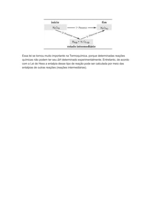 Essa lei se tornou muito importante na Termoquímica, porque determinadas reações
químicas não podem ter seu ΔH determinado experimentalmente. Entretanto, de acordo
com a Lei de Hess a entalpia desse tipo de reação pode ser calculada por meio das
entalpias de outras reações (reações intermediárias).
 