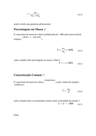 (34.3)



sendo o título uma grandeza adimensional.

Porcentagem em Massa
É o quociente da massa do soluto (multiplicado por     ) pela massa total da

solução (                     ).




                                                                        (34.4)



onde a relação entre porcentagem em massa e título é
                                                                        (34.5)




Concentração Comum

É o quociente da massa do soluto (             ), pelo volume da solução (
          ).


                                                                        (34.6)



onde a relação entre a concentração comum, título e densidade da solução é
                                                                        (34.7)




Onde:
 