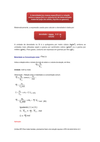 Matematicamente, a expressão usada para calcular a densidade é dada por:




A unidade de densidade no SI é o quilograma por metro cúbico (kg/m3), embora as
unidades mais utilizadas sejam o grama por centímetro cúbico (g/cm3) ou o grama por
mililitro (g/mL). Para gases, costuma ser expressa em gramas por litro (g/L).



Molaridade ou Concentração molar


Indica a relação entre o número de mols do soluto e o volume da solução, em litros.



Unidade: mol/l ou molar.


Observação – Relação entre a molaridade e a concentração comum:




Aplicação




(Unitau-SP) Para matar baratas, precisamos fazer uma solução aquosa a 30% de ácido bórico (d =
 