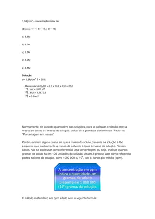 3
1,34g/cm ), concentração molar de:


(Dados: H = 1; B = 10,8; O = 16)


a) 6,5M


b) 6,0M


c) 5,5M


d) 5,0M


e) 4,5M


Solução:
              3
d= 1,34g/cm T = 30%




Normalmente, no aspecto quantitativo das soluções, para se calcular a relação entre a
massa do soluto e a massa da solução, utiliza-se a grandeza denominada “Título” ou
“Porcentagem em massa”.

Porém, existem alguns casos em que a massa do soluto presente na solução é tão
pequena, que praticamente a massa do solvente é igual à massa da solução. Nesses
casos, não se pode usar como referencial uma porcentagem, ou seja, analisar quantos
gramas de soluto há em 100 unidades da solução. Assim, é preciso usar como referencial
partes maiores da solução, como 1000 000 ou 106, isto é, partes por milhão (ppm).




O cálculo matemático em ppm é feito com a seguinte fórmula:
 