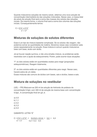 Quando misturamos soluções de mesmo soluto, obtemos uma nova solução de
concentração intermediária às das soluções misturadas. Nesse caso, a massa total
de soluto da solução final será a soma das massas dos solutos das soluções
iniciais. Da mesma forma, o volume final será a soma dos volumes das soluções
iniciais. Consequentemente temos:

 C = C’V’ + C”V”
       V’ + V"


Misturas de soluções de solutos diferentes
Esse é um tipo de mistura bastante complicada. Se os solutos não reagem, não
podemos somar as quantidades de matéria. Devemos nesse caso considerar cada
soluto separadamente na solução. Essa mistura é comum quando misturamos
base com base, ácido com ácido.

Já se houver reação química, e não uma simples mistura, os problemas serão
resolvidos com a ajuda da estequiometria. Porém, pode ocorrer duas situações:

1ª: os dois solutos estão em quantidades exatas para reagir (proporções
estequiométricas). Reagem totalmente;

2ª: os dois solutos estão em quantidades diferentes para reagir. Nesse caso,
haverá sobra de um deles.
Essas misturas são comuns de ácidos com bases, sais e ácidos, bases e sais.



Mistura de soluções no vestibular
(UEL – PR) Misturam-se 200 ml de solução de hidróxido de potássio de
concentração 5,0g/L com 300 ml de solução de mesma base com concentração
4,0g/L. A concentração final em g/L é:

a) 0,5
b) 1,1
c) 2,2
d) 3,3
e) 4,4

GABARITO: LETRA “E”

C = C’V’ + C”V” = 0,2.5,0 + 0,3.4 = 2,2 = 4,4
   V’ + V”       0,2 + 0,3 0,5
 
