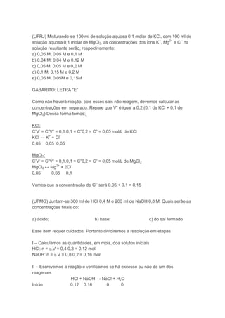 (UFRJ) Misturando-se 100 ml de solução aquosa 0,1 molar de KCl, com 100 ml de
solução aquosa 0,1 molar de MgCl2, as concentrações dos íons K+, Mg2+ e Cl- na
solução resultante serão, respectivamente:
a) 0,05 M, 0,05 M e 0,1 M
b) 0,04 M, 0,04 M e 0,12 M
c) 0,05 M, 0,05 M e 0,2 M
d) 0,1 M, 0,15 M e 0,2 M
e) 0,05 M, 0,05M e 0,15M

GABARITO: LETRA “E”

Como não haverá reação, pois esses sais não reagem, devemos calcular as
concentrações em separado. Repare que V” é igual a 0,2 (0,1 de KCl + 0,1 de
MgCl2) Dessa forma temos:

KCl:
C’V’ = C”V” = 0,1.0,1 = C”0,2 = C” = 0,05 mol/L de KCl
KCl ↔ K+ + Cl-
0,05 0,05 0,05

MgCl2:
C’V’ = C”V” = 0,1.0,1 = C”0,2 = C” = 0,05 mol/L de MgCl2
MgCl2 ↔ Mg2+ + 2Cl-
0,05      0,05 0,1

Vemos que a concentração de Cl- será 0,05 + 0,1 = 0,15


(UFMG) Juntam-se 300 ml de HCl 0,4 M e 200 ml de NaOH 0,8 M. Quais serão as
concentrações finais do:

a) ácido;                       b) base;                   c) do sal formado

Esse item requer cuidados. Portanto dividiremos a resolução em etapas

I – Calculamos as quantidades, em mols, doa solutos iniciais
HCl: n = ɱ.V = 0,4.0,3 = 0,12 mol
NaOH: n = ɱ.V = 0,8.0,2 = 0,16 mol

II – Escrevemos a reação e verificamos se há excesso ou não de um dos
reagentes
                    HCl + NaOH → NaCl + H2O
Início             0,12 0,16         0       0
 