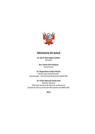 Ministerio de Salud
           Dr. Oscar Raúl Ugarte Ubilluz
                      Ministro

             Dra. Zarela Solís Vásquez
                   Viceministra

          Dr. Ángel Omar Irribari Poicón
            Asesor de la Alta Dirección
  Coordinador - Comisión de Renovación MAIS-BFC

            Dr. Carlos Manuel Acosta Saal
                   Director General
     Dirección General de Salud de las Personas
Secretaría Técnica Comisión Renovación del MAIS-BFC

                       2011




                                                      1
 