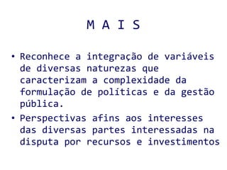 M A I S Reconhece a integração de variáveis de diversas naturezas que caracterizam a complexidade da formulação de políticas e da gestão pública. Perspectivas afins aos interesses das diversas partes interessadas na disputa por recursos e investimentos  