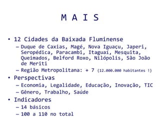 M A I S 12 Cidades da Baixada Fluminense Duque de Caxias, Magé, Nova Iguaçu, Japeri, Seropédica, Paracambi, Itaguaí, Mesquita, Queimados, Belford Roxo, Nilópolis, São João de Meriti Região Metropolitana: + 7  (12.000.000 habitantes !) Perspectivas Economia, Legalidade, Educação, Inovação, TIC Gênero, Trabalho, Saúde Indicadores 14 básicos 100 a 110 no total 