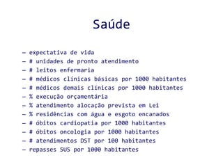 Saúde expectativa de vida # unidades de pronto atendimento # leitos enfermaria # médicos clínicas básicas por 1000 habitantes # médicos demais clínicas por 1000 habitantes % execução orçamentária % atendimento alocação prevista em Lei % residências com água e esgoto encanados # óbitos cardiopatia por 1000 habitantes # óbitos oncologia por 1000 habitantes # atendimentos DST por 100 habitantes repasses SUS por 1000 habitantes 