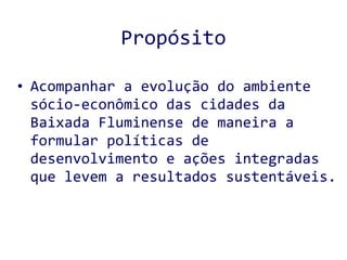 Propósito Acompanhar a evolução do ambiente sócio-econômico das cidades da Baixada Fluminense de maneira a formular políticas de desenvolvimento e ações integradas que levem a resultados sustentáveis.  