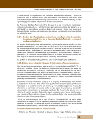 Pr
COMPONENTES DEL MODELO DE ATENCIÓN INTEGRAL DE SALUD
Ministerio de Salud Pública 101
A  nivel  distrital  se  implementará  las  Unidades  Asistenciales  Docentes,  Centros  de 
Formación para el talento humano y se desarrollarán competencias para el uso de las 
aprendizaje para viabilizar los procesos de educación continua.
estándares  la  dotación  de    talento  humano  para  atención  directa  del  paciente  y  su 
  odnarugesa levin recret y odnuges ,oremirp ed savitarepo sedadinu sal ne nóicubirtsid
la disponibilidad oportuna y la elaboración del plan de   contratación en el caso de falta 
de talento humano.
5.3.4.  Gestión  de  infraestructura,  equipamiento  y  medicamentos  de  acuerdo  a 
medicamentos básicos 
La gestión de infraestructura, equipamiento y medicamentos se rige bajo la normativa 
nacionales el plan y estándares para la dotación de  nueva infraestructura, mantenimiento 
correctivo y preventivo de la existente, equipamiento y su mantenimiento correctivo y 
que asegure la disponibilidad oportuna de insumos y medicamentos.
La gestión es desconcentrada y conforme a los lineamientos legales pertinentes.
5.3.5. Sistema Único Integral e Integrado de Información y Telecomunicaciones
Una de las herramientas básicas para la gestión e implementación del MAIS-FCI  es 
el  registro,  análisis  y  toma  de  decisiones  fundamentadas  en  evidencias  sobre  las 
actividades  de  atención  a  usuarios,  producción  de  los  establecimientos  de  salud, 
información epidemiológica y la gestión de la red pública e integrada de salud.  Uno de 
los ejes prioritarios del proceso de transformación del sector salud es la implementación 
del Sistema Único Integral e Integrado de Salud que va a permitir la articulación de la red 
pública y complementaria y de la información.
y modalidades de manejo de la información que facilitan el registro de las prestaciones 
realizadas    a  la  persona  usuaria,  las  familias  y  comunidades  según  sus  riesgos,  las 
atenciones  y  servicios  entregados  tanto  en  las  fases  de  promoción,  prevención, 
recuperación,  rehabilitación  y  cuidados  paliativos.  Es  fundamental  contar  con  un 
sistema de registro que permita tener los datos necesarios y de manera  oportuna para 
que ingresen al Sistema Único Integral de Información en Salud y dar seguimiento de las 
atenciones y servicios que se asignan. 
Todos  los  establecimientos  de  la  Red  Pública  y  Complementaria  de  salud  deben 
implementar el Sistema Único de Registro que permitan disponer de  información: veraz, 
oportuna, actualizada y objetiva  que  a partir de su análisis facilite la toma de decisiones, 
la resolución de problemas y los procesos de monitoreo y evaluación.
El sistema tiene varios módulos o componentes: 
• Sistema de Atención Individual a Usuarios (citas, triage, historia clínica única
 