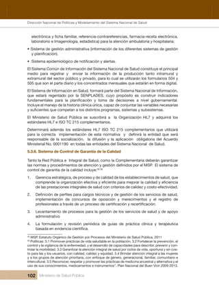 Dirección Nacional de Articulación y Manejo del Sistema Nacional de Salud y de la Red Pública
102 Ministerio de Salud Pública
laboratorio e Imagenología, estadística) para la atención ambulatoria y hospitalaria;
• Sistema de gestión administrativa (información de los diferentes sistemas de gestión
•
El Sistema Común de Información del Sistema Nacional de Salud constituye el principal 
medio  para  registrar  y    enviar  la  información  de  la  producción  tanto  intramural  y 
extramural del sector público y privado, para lo cual se utilizarán los formularios 504 y 
505 que son el parte diario y los concentrados mensuales que estarán en forma digital.
El Sistema de Información en Salud, formará parte del Sistema Nacional de Información, 
que  estará  regentado  por  la  SENPLADES,  cuyo  propósito  es  construir  indicadores 
Incluye el manejo de la historia clínica única, capaz de conjuntar las variables necesarias 
El  Ministerio  de  Salud  Pública  se  suscribirá  a    la  Organización  HL7  y  adquirirá  los 
estándares HL7 e ISO TC 215 complementarios.  
Determinará  además  los  estándares  HL7  ISO  TC  215  complementarios  que  utilizará 
responsable  de  la  socialización,    la  difusión  y  la  aplicación    obligatoria  del  Acuerdo 
Ministerial No. 0001190  en todas las entidades del Sistema Nacional  de Salud.    
5.3.6. Sistema de Control de Garantía de la Calidad
Tanto la Red Pública e  Integral de Salud, como la Complementaria deberán garantizar 
control de garantía de la calidad incluye:35 36
 
1.   Gerencia estratégica, de proceso y de calidad de los establecimientos de salud, que 
de las prestaciones integrales de salud con criterios de calidez y costo-efectividad.
2.
implementación  de  concursos  de  oposición  y  merecimientos  y  el  registro  de 
3.   Levantamiento de procesos para la gestión de los servicios de salud y de apoyo 
administrativo 
4.   La  formulación  y  revisión  periódica  de  guías  de  práctica  clínica  y  terapéutica 
35
 MSP. Estatuto Orgánico de Gestión por Procesos del Ministerio de Salud Pública, 2011
36
 Políticas: 3.1 Promover prácticas de vida saludable en la población. 3.2 Fortalecer la prevención, el 
control y la vigilancia de la enfermedad, y el desarrollo de capacidades para describir, prevenir y con-
trolar la morbilidad. 3.3 Garantizar la atención integral de salud por ciclos de vida, oportuna y sin cos-
to para las y los usuarios, con calidad, calidez y equidad. 3.4 Brindar atención integral a las mujeres 
y a los grupos de atención prioritaria, con enfoque de género, generacional, familiar, comunitario e 
intercultural. 3.5 Reconocer, respetar y promover las prácticas de medicina ancestral y alternativa y el 
uso de sus conocimientos, medicamentos e instrumentos”. Plan Nacional del Buen Vivir 2009-2013.
Dirección Nacional de Políticas y Modelamiento del Sistema Nacional de Salud
 