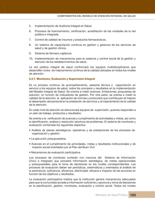 Pr
COMPONENTES DEL MODELO DE ATENCIÓN INTEGRAL DE SALUD
Ministerio de Salud Pública 103
5.   Implementación de Auditoria Integral en Salud.
6.
pública e integrada.
7.   Control de calidad de insumos y productos farmacéuticos.
8.   Un  sistema  de  capacitación  continua  en  gestión  y  gerencia  de  los  servicios  de 
salud y de gestión clínica.
9.   Sistema de fármaco vigilancia
10.   Implementación de mecanismos para la veeduría y control social de la gestión y 
atención de los establecimientos de salud.
La  red  pública  integral  de  salud  conformará  los  equipos  multidisciplinarios  que 
desarrollen ciclos  de mejoramiento continuo de la calidad ubicados en todos los niveles 
de atención.
5.3.7. Monitoreo, Evaluación y Supervisión Integral
Es  un  proceso  continuo  de  acompañamiento,  asesoría  técnica  y    capacitación  en 
servicio a los equipos de salud, sobre los procesos y resultados en la implementación 
del Modelo Integral de Salud. Se orienta a medir avances, limitaciones, propuestas de 
solución, en función de indicadores de gestión. Por otra parte, se orienta a medir la 
calidad de la atención, la  aplicación de normas y protocolos que contribuyen al mejorar 
el desempeño del personal en la prestación de servicios y al mejoramiento de la calidad 
de la atención.
En cada nivel de atención se estructurará equipos de  supervisión, quienes responden a 
un plan de trabajo, productos y resultados.
evaluación contempla los siguientes aspectos:
• Análisis de planes estratégicos, operativos y de prestaciones de los procesos de
organización y gestión. 
• La ejecución presupuestaria.
• Avances en el cumplimiento de actividades, metas y resultados institucionales y de
impacto social orientados por el Plan del Buen Vivir
• Mecanismos de evaluación participativa.
Los  procesos  de  monitoreo  contarán  con  insumos  del    Sistema  de  Información 
Único  e  Integrado  que  proveerá  información  estratégica,  de  metas  operacionales 
y  presupuestales  para  la  toma  de  decisiones  en  los  niveles  correspondientes.  Los 
procesos de evaluación deben ser periódicos, sistemáticos y orientados al análisis de 
función de los objetivos y resultados.
La evaluación participativa implica que la institución genere mecanismos adecuados 
 