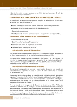 Dirección Nacional de Articulación y Manejo del Sistema Nacional de Salud y de la Red Pública
104 Ministerio de Salud Pública
deben  implementar  procesos  anuales  de  rendición  de  cuentas.  Anexo  6  guía  de 
supervisión para equipos de salud
5.4. COMPONENTE DE FINANCIAMIENTO DEL SISTEMA NACIONAL DE SALUD
El  componente  de  Financiamiento  permite  asegurar  la  obtención  de  los  recursos 
necesarios para  el cumplimiento de:
• Planes Estratégicos nacionales, zonales, distritales, provinciales y en circuitos.
• Proyectos en salud de las organizaciones que forman el SNS.
• Conjunto de prestaciones
• Plan Nacional de Inversión en Infraestructura y Equipamiento del sector público.
Los elementos  para el desarrollo de este componente serán.
• Recursos de la comunidad
•
los diferentes presupuestos de las  instituciones involucradas en el SNS.
Inversión en equipamiento e infraestructura  provienen de las instituciones del sector 
Salud que forman la red pública: Ministerio de Salud, IESS, Fuerzas Armadas, Policía.  
El sector privado lo realiza con fondos propios.
•
Normalmente  la  asignación  de  recursos  a  las  unidades  ejecutoras  está  basada  en 
gastos históricos y capacidad de gasto, en función de estos dos insumos se asignan 
los recursos cada año.  
  se ovitejbo oyuc acitárcomeD nóicamrofsnarT ed osecorp nu ed ortned átse síap lE
llegar a un “profundo rediseño institucional del Estado en la búsqueda de su rol regulador 
la  modernización  del  servicio  civil,  la  profesionalización  de  la  función  pública  y  la 
reorganización territorial del Estado”.37
Como  se  indicó  en  el  componente  de  Gestión,  el  Ministerio  de  Salud  Pública  es 
considerado una Institución de Tipología 2 es decir altamente desconcentrada con baja 
descentralización, propendiendo entonces generar competencias desconcentradas a 
nivel regional, distrital y local, surgiendo de igual manera dinámicas propias de cada 
37
  http://www.senplades.gov.ec/index.php?option=com_content&view=article&id=17:reforma-de-
mocratica-y-gestion-publica&catid=24:reforma-democratica-del-estado&Itemid=39
Dirección Nacional de Políticas y Modelamiento del Sistema Nacional de Salud
 