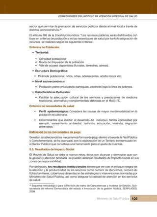 Pr
COMPONENTES DEL MODELO DE ATENCIÓN INTEGRAL DE SALUD
Ministerio de Salud Pública 105
sector que permitan la prestación de servicios públicos desde el nivel local a través de 
distritos administrativos.38
El artículo 366 de la Constitución indica: “Los recursos públicos serán distribuidos con 
base en criterios de población y en las necesidades de salud por tanto la asignación de 
recursos  se realizara según los siguientes criterios:
Criterios de Población: 
• Territorial: 
• Densidad poblacional
• Grado de dispersión de la población
•
• Pirámide poblacional: niños, niñas, adolescentes, adulto mayor etc.
• Nivel socioeconómico:
• Población pobre enfatizando parroquias, cantones bajo la línea de pobreza.
• Características Culturales: 
• Facilitar la adecuación cultural de los servicios y prestaciones de medicina
Criterios de necesidades de salud
•  Considera las causas de mayor morbimortalidad en la 
población ecuatoriana.
• Determinantes que afectan el desarrollo del  individuo, familia comunidad por 
ejemplo,  saneamiento  ambiental,  nutrición,  educación,  vivienda,  migración 
entre otros.”
 
Se están estableciendo los mecanismos/formas de pago dentro y fuera de la Red Pública 
y Complementaria, se ha avanzado con la elaboración de un Tarifario consensuado en 
el Sector Público que constituye una herramienta para el ajuste de cuentas.
5.5. Resultados de Impacto Social
El Modelo de Salud se debe a nuevos retos, éstos son alcanzar y demostrar que con 
la gestión y atención brindada  se pueden alcanzar resultados de Impacto Social en sus 
zonas de responsabilidad.
los resultados institucionales tienen que ver con el enfoque integral de 
la atención y la productividad de los servicios como número de atenciones, número de 
Ministerio de Salud Pública, así como asegurar la calidad de atención en los servicios 
de salud. 
38
 Esquema metodológico para la Revisión de matriz de Competencias y modelos de Gestión, Sub-
secretaría  de  reforma  Democrática  del  estado  e  Innovación  de  la  gestión  Pública,  SENPLADES, 
2009.
 