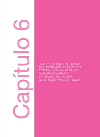 FASES Y HERRAMIENTAS PARA LA
IMPLEMENTACION DEL MODELO DE
ATENCIÓN INTEGRAL DE SALUD
FAMILIAR COMUNITARIO
E INTERCULTURAL– MAIS-FCI
EN EL PRIMER NIVEL DE ATENCIÓN.
Capitulo6
FASES Y HERRAMIENTAS PARA LA
IMPLEMENTACION DEL MODELO DE
ATENCIÓN INTEGRAL DE SALUD
FAMILIAR COMUNITARIO
E INTERCULTURAL– MAIS-FCI
EN EL PRIMER NIVEL DE ATENCIÓN.
Capítulo6
 