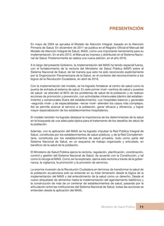 Ministerio de Salud Pública 11
PRESENTACIÓN
En mayo de 2004 se aprueba el Modelo de Atención Integral, basado en la Atención
Primaria de Salud. En diciembre de 2011 se publica en el Registro Oficial el Manual del
Modelo de Atención Integral de Salud, MAIS, como una importante herramienta para su
implementación. En el año 2012, el Manual es impreso y distribuido en el Sistema Nacio-
nal de Salud. Posteriormente se realiza una nueva edición, en el año 2016.
A lo largo del presente Gobierno, la implementación del MAIS ha tenido especial fuerza,
con el fortalecimiento de la rectoría del Ministerio de Salud Pública (MSP) sobre el
Sistema Nacional de Salud, de tal manera que esto ha sido reconocido explícitamente
por la Organización Panamericana de la Salud, en el contexto del reconocimiento a los
logros de la Revolución Ciudadana, en abril de 2016.
Con la implementación del modelo, se ha logrado fortalecer al centro de salud como la
puerta de entrada al sistema de salud. En este primer nivel –centros de salud y puestos
de salud– se atienden el 80% de los problemas de salud de la población y se realizan
acciones de promoción y prevención, con actividades intramurales (dentro del establec-
imiento) y extramurales (fuera del establecimiento). Los hospitales básicos y generales
–segundo nivel– y de especialidades –tercer nivel– atienden los casos más complejos.
Así se permite acercar el servicio a la población, ganar eficacia y eficiencia, y lograr
mayor especialización de los establecimientos hospitalarios.
El modelo también ha logrado destacar la importancia de los determinantes de la salud
en la búsqueda de una adecuada óptica para el tratamiento de los desafíos de salud de
la población.
Además, con la aplicación del MAIS se ha logrado impulsar la Red Pública Integral de
Salud, constituida por los establecimientos de salud públicos, y de la Red Complemen-
taria, constituida por los establecimientos de salud privados, todo como parte del
Sistema Nacional de Salud, en un esquema de trabajo organizado y articulado, en
beneficio de la salud de la población.
El Ministerio de Salud Pública ejerce la rectoría, regulación, planificación, coordinación,
control y gestión del Sistema Nacional de Salud, de acuerdo con la Constitución, y tal
como lo recoge el MAIS. Como se ha explicado, ejerce esta rectoría a través de la gober-
nanza, la vigilancia, la promoción y la provisión de servicios.
La enorme inversión de la Revolución Ciudadana en términos de transformar la salud de
la población ecuatoriana solo se entiende en su total dimensión desde la lógica de la
implementación del MAIS y del entendimiento de la salud como un derecho. Desde el
nuevo etiquetado de alimentos hasta la implementación del agendamiento telefónico y
la construcción de más de un centenar de establecimientos de salud, pasando por la
articulación entre las instituciones del Sistema Nacional de Salud, todas las acciones se
entienden desde la aplicación del MAIS.
 