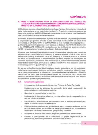 Ministerio de Salud Pública 111
CAPÍTULO 6
6.  FASES  Y  HERRAMIENTAS  PARA  LA  IMPLEMENTACION  DEL  MODELO  DE 
ATENCIÓN INTEGRAL DE SALUD FAMILIAR COMUNITARIO E INTERCULTURAL– 
MAIS-FCI EN EL PRIMER NIVEL DE ATENCIÓN.
El Modelo de Atención Integral de Salud con enfoque Familiar, Comunitario e Intercultural 
debe implementarse en los  tres niveles de atención. En este documento se presenta las 
fases y herramientas del MAIS-FCI para la implementación en el primer nivel de atención 
que constituye la puerta de entrada al sistema. 
y  organizado  que  permite  articular  cuatro  elementos:  la  DEMANDA  en  salud  de  la 
poblacional, epidemiológica que poseen los equipos de salud , las NORMAS de atención 
y  los  PROGRAMAS  SOCIALES  impulsados  por  las  instituciones  gubernamentales, 
GADS y organizaciones no gubernamentales y de la comunidad.
el punto de encuentro entre la población y el sistema de salud. Éste se ubica en los 
Distritos de Salud y es el centro de la red integral y la puerta de entrada al sistema 
de salud. En consecuencia, la implementación del MAIS requiere de un conjunto de 
la calidad de los servicios, promuevan la participación efectiva de la población sobre las 
decisiones y acciones que afecten su salud.
Es así que en los Distritos de Salud los planes locales a ejecutarse por los equipos de 
salud deben centrarse en destrezas estratégicas (gestión) y operativas (atención), que 
se requieren para mantener la coherencia y correspondencia entre la Gestión y Atención 
del Modelo de Salud,  por tanto los planes  deben ser  concebidos como  un  proceso 
continuo que se retroalimenta a sí mismo y se reajusta permanentemente para abordar 
los problemas que se vayan presentando.
6.1.   Lineamientos generales
• Incorporación de la estrategia de Atención Primaria de Salud Renovada.
• Fortalecimiento  de  las  acciones  de  promoción  de  la  salud  y  prevención  de 
enfermedades con enfoque intersectorial.
• Garantizar la continuidad de la atención.
• Implementar el sistema de referencia y contrarreferencias de manera efectiva y 
una red pública articulada.
•
social, económica y cultural del territorio.
• Priorizar las intervenciones en problemas de salud y muertes evitables, en los 
grupos poblacionales en situación de riesgo y/o vulnerabilidad, considerando 
• Incorporar el enfoque comunitario, de género, generacional e intercultural.
• Facilitar  la  participación  de  la  comunidad  y  grupos  organizados  en  la 
 
