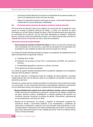 Dirección Nacional de Articulación y Manejo del Sistema Nacional de Salud y de la Red Pública
112 Ministerio de Salud Pública
• Incorporar la Salud Mental Comunitaria en el desarrollo de los planes locales, así 
como en la organización de los servicios de salud.
• Mejorar la capacidad resolutiva del equipo de salud, a través del fortalecimiento 
y desarrollo de nuevas destrezas y habilidades.
6.2.   Funciones de los servicios de salud en el primer nivel de atención 
El Primer Nivel de Atención tiene como objetivo ser reconocido por la población como 
puerta  de  entrada  al  Sistema  Nacional  de  Salud,  y  contar  con  servicios  de  salud 
articulados en la Red Pública Integral de Salud y Red Complementaria para garantizar 
la  continuidad  de  la  atención  con  los  más  altos  estándares  de  calidad  y  excelencia 
técnica, actuando sobre los problemas de salud y sus determinantes para contribuir al 
mejoramiento de las condiciones de vida y salud de la población.
Tiene tres funciones fundamentales:
• Ser la puerta de entrada al sistema de salud. Es decir, ser el primer contacto que 
tiene la población con los servicios, y para ello se procederá con la adscripción de 
la población a las unidades de salud más cercana al lugar de vivienda. 
La Unidad de Gestión Distrital procederá a asignar una población al establecimiento de 
salud considerando los siguientes criterios:
a)  Tipología de la unidad
b) Población de acuerdo al censo 2011 y proyecciones del INEC, de acuerdo al 
territorio.
c)
d) Se aplicará el principio de equidad
La unidad de gestión ajustará periódicamente la población asignada con la población 
En caso de urgencia o emergencia todas las unidades de salud públicas y privadas 
independientes del nivel de atención están en la obligación de atender al usuario que 
demande la atención.  
y la comunidad, es muy importante dinamizar la participación mediante la articulación 
con los diferentes actores comunitarios e instituciones de diferentes sectores.
• Responsabilidad del cuidado de la salud individual, familiar y de la comunidad: 
Prestar servicios de excelencia en promoción, prevención de riesgos y problemas 
de salud, atención curativa, rehabilitación y cuidados paliativos de acuerdo a la 
normativa nacional. Incorporar el enfoque de género, intercultural y generacional 
en las prestaciones y acciones de salud.
• Síntesis de la información: Es manejar y registrar la información necesaria los
individuos,  familia  y  comunidad  respecto  a  sus  necesidades  y  problemas  de 
salud para su tratamiento o atención; así como transferir esta información al nivel
correspondiente, utilizando los formularios establecidos por la ASN. La información 
del usuario debe permanecer en las unidades de primer nivel en la Historia Clínica 
Única o Fichas Familiares.
Dirección Nacional de Políticas y Modelamiento del Sistema Nacional de Salud
 