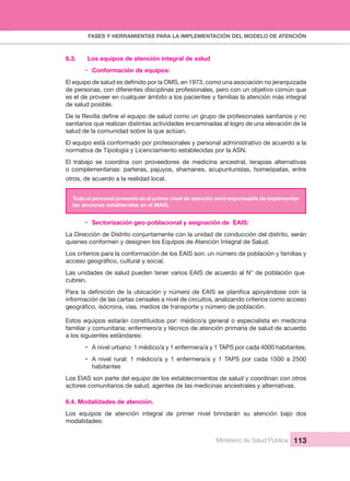 FASES Y HERRAMIENTAS PARA LA IMPLEMENTACIÓN DEL MODELO DE ATENCIÓN
Ministerio de Salud Pública 113
6.3.  Los equipos de atención integral de salud
• Conformación de equipos:
de personas, con diferentes disciplinas profesionales, pero con un objetivo común que 
es el de proveer en cualquier ámbito a los pacientes y familias la atención más integral 
de salud posible.
sanitarios que realizan distintas actividades encaminadas al logro de una elevación de la 
salud de la comunidad sobre la que actúan. 
El equipo está conformado por profesionales y personal administrativo de acuerdo a la 
normativa de Tipología y Licenciamiento establecidas por la ASN.
El  trabajo  se  coordina  con  proveedores  de  medicina  ancestral,  terapias  alternativas 
o complementarias: parteras, pajuyos, shamanes, acupunturistas, homeópatas, entre 
otros, de acuerdo a la realidad local.
Todo el personal presente en el primer nivel de atención será responsable de implementar 
las acciones establecidas en el MAIS.
• Sectorización geo-poblacional y asignación de EAIS:
La Dirección de Distrito conjuntamente con la unidad de conducción del distrito, serán 
quienes conformen y designen los Equipos de Atención Integral de Salud.
Los criterios para la conformación de los EAIS son: un número de población y familias y 
Las unidades de salud pueden tener varios EAIS de acuerdo al N° de población que 
cubren.
información de las cartas censales a nivel de circuitos, analizando criterios como acceso 
Estos equipos estarán constituidos por: médico/a general o especialista en medicina 
familiar y comunitaria; enfermero/a y técnico de atención primaria de salud de acuerdo
a los siguientes estándares:
• A nivel urbano: 1 médico/a y 1 enfermera/a y 1 TAPS por cada 4000 habitantes.
• A nivel rural: 1 médico/a y  1 enfermera/a  y 1  TAPS por cada 1500 a  2500 
habitantes
Los EIAS son parte del equipo de los establecimientos de salud y coordinan con otros 
actores comunitarios de salud, agentes de las medicinas ancestrales y alternativas.
6.4. Modalidades de atención.
Los  equipos  de  atención  integral  de  primer  nivel  brindarán  su  atención  bajo  dos 
modalidades:
 