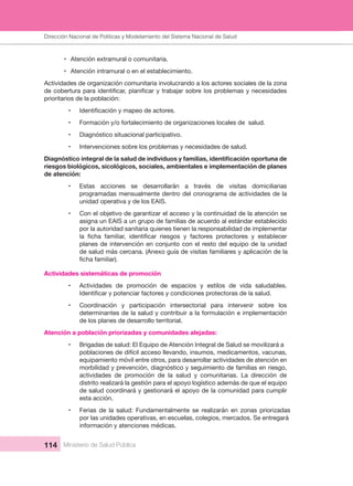 Dirección Nacional de Articulación y Manejo del Sistema Nacional de Salud y de la Red Pública
114 Ministerio de Salud Pública
• Atención extramural o comunitaria.
• Atención intramural o en el establecimiento.
Actividades de organización comunitaria involucrando a los actores sociales de la zona 
prioritarios de la población:
•
• Formación y/o fortalecimiento de organizaciones locales de  salud.
• Diagnóstico situacional participativo.
• Intervenciones sobre los problemas y necesidades de salud.
riesgos biológicos, sicológicos, sociales, ambientales e implementación de planes 
de atención:
• Estas  acciones  se  desarrollarán  a  través  de  visitas  domiciliarias 
programadas mensualmente dentro del cronograma de actividades de la 
unidad operativa y de los EAIS.
• Con el objetivo de garantizar el acceso y la continuidad de la atención se 
asigna un EAIS a un grupo de familias de acuerdo al estándar establecido 
por la autoridad sanitaria quienes tienen la responsabilidad de implementar 
planes de intervención en conjunto con el resto del equipo de la unidad 
de salud más cercana. (Anexo guía de visitas familiares y aplicación de la 
Actividades sistemáticas de promoción 
• Actividades  de  promoción  de  espacios  y  estilos  de  vida  saludables. 
• Coordinación  y  participación  intersectorial  para  intervenir  sobre  los 
determinantes de la salud y contribuir a la formulación e implementación 
de los planes de desarrollo territorial.
Atención a población priorizadas y comunidades alejadas:
• Brigadas de salud: El Equipo de Atención Integral de Salud se movilizará a
poblaciones de difícil acceso llevando, insumos, medicamentos, vacunas, 
equipamiento móvil entre otros, para desarrollar actividades de atención en 
morbilidad y prevención, diagnóstico y seguimiento de familias en riesgo, 
actividades  de  promoción  de  la  salud  y  comunitarias.  La  dirección  de 
distrito realizará la gestión para el apoyo logístico además de que el equipo 
de salud coordinará y gestionará el apoyo de la comunidad para cumplir 
esta acción.
• Ferias de la salud: Fundamentalmente se realizarán en zonas priorizadas
por las unidades operativas, en escuelas, colegios, mercados. Se entregará 
información y atenciones médicas.
Dirección Nacional de Políticas y Modelamiento del Sistema Nacional de Salud
 
