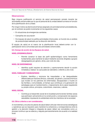Dirección Nacional de Articulación y Manejo del Sistema Nacional de Salud y de la Red Pública
116 Ministerio de Salud Pública
Observaciones: 
actividades extramurales por lo que el personal de la unidad deberá turnarse en función 
Por ningún motivo se disminuirá el tiempo asignado a la actividad extramural establecida, 
por el contrario se podrá incrementar en los siguientes casos:
• En situaciones de emergencias sanitarias.
• Campañas de vacunación
•
de productividad realizado por la dirección del distrito. 
participación de la comunidad para las actividades extramurales.
6.5. Campo de acción de los Equipos de salud.
NIVEL EPIDEMIOLÓGICO
•
fundamental, para mantener la salud mediante acciones dirigidas a grupos 
desagregados por género, etnia y por ciclo de vida.
NIVEL DE ENFERMEDAD
•
inmediata a realizar: la cual puede ser atenderlo o referirlo a otro nivel.
NIVEL FAMILIAR Y COMUNITARIO
•
diferenciales por factores étnicos, culturales, de género y socioeconómicos 
que  inciden  en  los  patrones  de  enfermedad,  discapacidad  o  muerte  en 
las familias y comunidades, al tiempo que contribuye a la generación de 
estrategias para el mantenimiento y mejoramiento de la salud respetando 
su propia cultura, principios, costumbres, creencias y valores.
NIVEL SOCIAL 
• Contribuye al desarrollo social de la localidad promoviendo familias sanas 
que participen activamente en la construcción y conservación de espacios 
saludables impulsando la solidaridad entre los miembros de la sociedad.
6.6. Otros criterios a ser considerados.
A nivel distrital y circuitos los planes de salud deben articular intervenciones estratégicas 
y operativas que se requieren para mantener la coherencia y correspondencia entre la 
gestión  y  la  atención  Integral  e  integrada  de  salud,  deben  ser  concebidos  como  un 
proceso continuo que se adecúa y reajusta permanentemente de acuerdo a la realidad 
local.
Dirección Nacional de Políticas y Modelamiento del Sistema Nacional de Salud
 