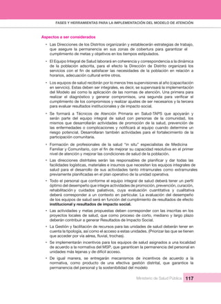 FASES Y HERRAMIENTAS PARA LA IMPLEMENTACIÓN DEL MODELO DE ATENCIÓN
Ministerio de Salud Pública 117
Aspectos a ser considerados
• Las Direcciones de los Distritos organizarán y establecerán estrategias de trabajo, 
que asegure  la  permanencia  en  sus  zonas  de  cobertura  para  garantizar  el 
cumplimiento de metas y objetivos en los tiempos estipulados.
• El Equipo Integral de Salud laborará en coherencia y correspondencia a la dinámica 
de  la  población  adscrita,  para  el  efecto  la  Dirección  de  Distrito  organizará  los 
horarios, adecuación cultural entre otros.
• Los equipos de salud recibirán por lo menos tres supervisiones al año (capacitación 
en servicio). Estas deben ser integrales, es decir, se supervisará la implementación 
del Modelo así como la aplicación de las normas de atención. Una primera para 
cumplimiento de los compromisos y realizar ajustes de ser necesarios y la tercera 
para evaluar resultados institucionales y de impacto social. 
• Se  formará  a  Técnicos  de  Atención  Primaria  en  Salud-TAPS  que  apoyarán  y 
serán  parte  del  equipo  integral  de  salud  con  personas  de  la  comunidad,  los 
mismos que desarrollarán actividades de promoción de la salud, prevención de 
riesgo potencial. Desarrollaran también actividades para el fortalecimiento de la 
participación comunitaria.
• Formación  de  profesionales  de  la  salud  “in  situ”  especialistas  de  Medicina 
nivel de atención y mejorar las condiciones de salud de la población.
•
facilidades logísticas, materiales e insumos que necesiten los equipos integrales de 
salud  para  el  desarrollo  de  sus  actividades  tanto  intramurales  como  extramurales 
•
óptimo del desempeño que integre actividades de promoción, prevención, curación, 
rehabilitación y cuidados  paliativos,  cuya  evaluación  cuantitativa  y  cualitativa 
deberá corresponder a un contexto en particular. La evaluación del desempeño 
de los equipos de salud será en función del cumplimiento de resultados de efecto 
institucional y resultados de impacto social.
• Las actividades y metas propuestas deben corresponder con las inscritas en los 
proyectos locales de salud, que como proceso de corto, mediano y largo plazo 
deberán contribuir a generar Resultados de Impacto Social.
• La Gestión y facilitación de recursos para las unidades de salud deberán tener en 
cuenta la tipología, así como el acceso a estas unidades. (Priorizar las que se tienen 
• Se implementarán incentivos para los equipos de salud asignados a una localidad 
de acuerdo a la normativa del MSP, que garanticen la permanencia del personal en 
unidades más lejanas y de difícil acceso.
• De  igual  manera,  se  entregarán  mecanismos  de  incentivos  de  acuerdo  a  la 
normativa,  como  producto  de  una  efectiva  gestión  distrital,  que  garantice  la 
permanencia del personal y la sostenibilidad del modelo
 