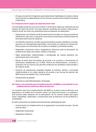 Dirección Nacional de Articulación y Manejo del Sistema Nacional de Salud y de la Red Pública
118 Ministerio de Salud Pública
• El equipo de atención integral de salud deberá tener habilidades en el plano cultural 
que le permita complementarse con los recursos humanos de la medicina ancestral 
y alternativa.
6.7. Productos de los equipo de salud de primer nivel
Los principales productos que se enumeran a continuación deben ser obtenidos por los 
equipos de salud del primer nivel para alcanzar resultados de impacto institucional e 
impacto social, por tanto son parámetros para la evaluación de desempeño.
• Organización comunitaria/comité de salud local funcionado y en el que se evidencie 
prioritarios de la zona de cobertura.
• Comités de usuarios/as, comités o grupos de adultos mayores, diabéticos, juveniles, 
personas con discapacidad organizados, funcionando con planes de intervención. 
Estos grupos se conformarán de acuerdo a la realidad y prioridades locales.
• Diagnóstico  situacional  inicial  y  diagnósticos  dinámicos  para  la  priorización  de 
problemas de salud comunitario, familiar e individual.
• Salas  situacionales  implementadas  y  actualizadas  de  manera  periódica  con 
participación de la comunidad.
• Planes  de  salud  local  formulados  de  acuerdo  a  la  normativa  y  herramientas  de 
evaluación de los mismos que permitan evidenciar los resultados institucionales y 
de impacto social.
• Conjunto  de  prestaciones  integrales  dirigidas  al  individuo,  familia  y  comunidad 
implementadas en la unidad operativa de acuerdo a las normas de atención del 
MSP. Incluye actividades intra y extramurales.
• Compromisos de gestión.
• Acciones en salud Monitoreadas y Evaluadas.
6.8. Fases y herramientas para la Implementación del MAIS a nivel distrital en los 
establecimientos del Primer Nivel de Atención
Un momento clave de la implementación del MAIS en el primer nivel de atención es el 
diagnóstico y el análisis de la situación social y de salud del territorio y su población. 
Este  proceso  debe  realizarse  con  la  participación  de  los  actores  locales  para  lograr 
mayor integralidad, objetividad y compromisos para la resolución de los problemas y 
necesidades.
En este componente se presenta las herramientas metodológicas para:
• Conformación y/o fortalecimiento de la organización comunitaria de salud -Comité 
local de salud
• Diagnóstico Situacional
• Diagnóstico Dinámico
Dirección Nacional de Políticas y Modelamiento del Sistema Nacional de Salud
 