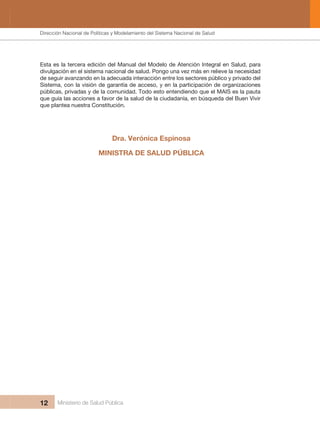 Dirección Nacional de Articulación y Manejo del Sistema Nacional de Salud y de la Red Pública
12 Ministerio de Salud Pública
Esta es la tercera edición del Manual del Modelo de Atención Integral en Salud, para
divulgación en el sistema nacional de salud. Pongo una vez más en relieve la necesidad
de seguir avanzando en la adecuada interacción entre los sectores público y privado del
Sistema, con la visión de garantía de acceso, y en la participación de organizaciones
públicas, privadas y de la comunidad. Todo esto entendiendo que el MAIS es la pauta
que guía las acciones a favor de la salud de la ciudadanía, en búsqueda del Buen Vivir
que plantea nuestra Constitución.
MINISTRA DE SALUD PÚBLICA
Dra. Verónica Espinosa
Dirección Nacional de Políticas y Modelamiento del Sistema Nacional de Salud
 