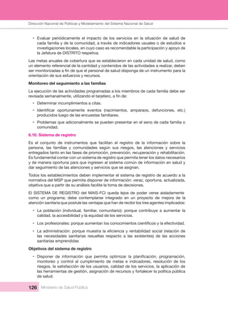 Dirección Nacional de Articulación y Manejo del Sistema Nacional de Salud y de la Red Pública
126 Ministerio de Salud Pública
• Evaluar  periódicamente  el  impacto  de  los  servicios  en  la  situación  de  salud  de 
cada familia y de la comunidad, a través de indicadores usuales o de estudios e 
investigaciones locales, en cuyo caso es recomendable la participación y apoyo de 
la Jefatura de DISTRITO respetiva.
Las metas anuales de cobertura que se establecieron en cada unidad de salud, como 
un elemento referencial de la cantidad y contenidos de las actividades a realizar, deben 
orientación de sus esfuerzos y recursos.
Monitoreo del seguimiento a las familias
La ejecución de las actividades programadas a los miembros de cada familia debe ser 
• Determinar incumplimientos a citas.
•
producidos luego de las encuestas familiares.
• Problemas que adicionalmente se pueden presentar en el seno de cada familia o 
comunidad.
6.10. Sistema de registro
Es  el  conjunto  de  instrumentos  que  facilitan  el  registro  de  la  información  sobre  la 
persona,  las  familias  y  comunidades  según  sus  riesgos,  las  atenciones  y  servicios 
entregados tanto en las fases de promoción, prevención, recuperación y rehabilitación. 
Es fundamental contar con un sistema de registro que permita tener los datos necesarios 
y de manera oportuna para que ingresen al sistema común de información en salud y 
dar seguimiento de las atenciones y servicios que se asignan.
Todos los establecimientos deben implementar el sistema de registro de acuerdo a la 
normativa del MSP que permita disponer de información: veraz, oportuna, actualizada, 
objetiva que a partir de su análisis facilite la toma de decisiones.
El SISTEMA DE REGISTRO del MAIS-FCI queda lejos de poder verse aisladamente 
como un programa; debe contemplarse integrado en un proyecto de mejora de la
atención sanitaria que postule las ventajas que han de recibir los tres agentes implicados:
• La  población  (individual,  familiar,  comunitario):  porque  contribuye  a  aumentar  la 
calidad, la accesibilidad y la equidad de los servicios.
•
•
las  necesidades  sanitarias  resueltas  respecto  a  las  existentes)  de  las  acciones 
sanitarias emprendidas
Objetivos del sistema de registro
•
monitoreo  y  control  al  cumplimiento  de  metas  e  indicadores,  resolución  de  los 
riesgos, la satisfacción de los usuarios, calidad de los servicios, la aplicación de 
las herramientas de gestión, asignación de recursos y fortalecer la política pública 
de salud.
Dirección Nacional de Políticas y Modelamiento del Sistema Nacional de Salud
 