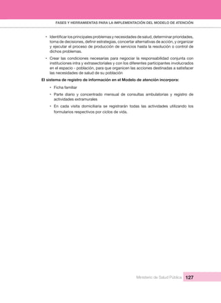 FASES Y HERRAMIENTAS PARA LA IMPLEMENTACIÓN DEL MODELO DE ATENCIÓN
Ministerio de Salud Pública 127
•
y ejecutar el proceso de producción de servicios hasta la resolución o control de 
dichos problemas.
• Crear las condiciones necesarias para negociar la responsabilidad conjunta con 
instituciones intra y extrasectoriales y con los diferentes participantes involucrados 
en el espacio - población, para que organicen las acciones destinadas a satisfacer 
las necesidades de salud de su población
El sistema de registro de información en el Modelo de atención incorpora:
• Ficha familiar
• Parte  diario  y  concentrado  mensual  de  consultas  ambulatorias  y  registro  de 
actividades extramurales
• En  cada  visita  domiciliaria  se  registrarán  todas  las  actividades  utilizando  los 
formularios respectivos por ciclos de vida.
 