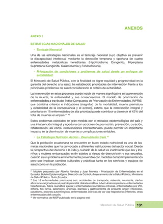 ANEXOS
Ministerio de Salud Pública 131
ANEXOS
ANEXO 1
ESTRATEGIAS NACIONALES DE SALUD
• Tamizaje Neonatal
Una  de  las  estrategias  nacionales  es  el  tamizaje  neonatal  cuyo  objetivo  es  prevenir 
la  discapacidad  intelectual  mediante  la  detección  temprana  y  oportuna  de  cuatro 
enfermedades  metabólicas  hereditarias  (Hipotiroidismo  Congénito,  Hiperplasia 
Suprarrenal Congénita, Galactosemia y Fenilcetonuria).
• Priorización  de  condiciones  y  problemas  de  salud  desde  un  enfoque  de 
evitabilidad:
garantía del derecho a la salud, ha establecido prioridades de intervención frente a los 
principales problemas de salud considerando el criterio de evitabilidad.
de  la  muerte,  la  enfermedad  y  sus  consecuencias.  El  modelo  de  priorización  de 
enfermedades a través del Índice Compuesto de Priorización de Enfermedades, INPRIS 
que  combina  criterios  e  indicadores  (magnitud  de  la  mortalidad,  muerte  prematura 
y  evitabilidad  de  la  consecuencia  y  el  evento),  estima  que  la  intervención  integral  y 
prioritaria en 18 enfermedades de alta prioridad puede contribuir a disminuir el 42% del 
total de muertes en el país.41
 42
Estos problemas coinciden en gran medida con el mosaico epidemiológico del país y 
una intervención integral y oportuna con acciones de promoción, prevención, curación, 
rehabilitación, así como, intervenciones intersectoriales, puede permitir un importante 
impacto en la disminución de muertes y complicaciones evitables.
• La Estrategia Nutrición Acción - Desnutrición Cero 43
Que la población ecuatoriana se encuentre en buen estado nutricional es una de las 
metas nacionales que ha convocado a diferentes instituciones del sector social. Desde 
la perspectiva del derecho a la vida y cuidado de la salud es inadmisible que las y los 
niños y mujeres embarazadas estén sujetos al riesgo de desnutrición y sus secuelas, 
cuando es un problema eminentemente prevenible con medidas de fácil implementación 
pero que implican cambios culturales y prácticas tanto en los servicios y equipos de 
salud como en la población.
41
  Modelo  propuesto  por  Alberto  Narváez  y  Juan  Moreira  -  Priorización  de  Enfermedades  en  el 
Ecuador. Boletín Epidemiológico. Dirección de Control y Mejoramiento de la Salud Pública, Ministerio 
de Salud Pública. Quito,Ecuador
42 
Las  18  enfermedades  priorizadas  son:  accidentes  de  transporte,  violencia,  neumonía,  ciertas 
afecciones originadas en el periodo perinatal, diabetes millitus, tuberculosis respiratoria, enfermedades 
difteria,  tos  ferina,  sarampión,  anemias,  diarreas  y  gastroenteritis  de  presunto  origen  infeccioso, 
enfermedades del corazón, 
43
 Ver normativa del MSP publicado en la pagina web 
 