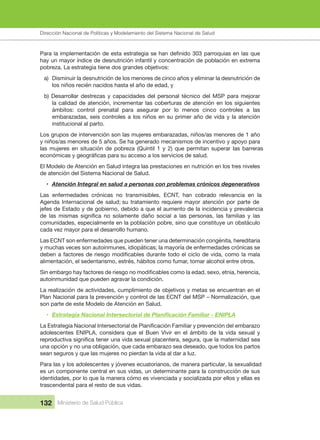 Dirección Nacional de Articulación y Manejo del Sistema Nacional de Salud y de la Red Pública
132 Ministerio de Salud Pública
hay un mayor índice de desnutrición infantil y concentración de población en extrema 
pobreza. La estrategia tiene dos grandes objetivos:
a)  Disminuir la desnutrición de los menores de cinco años y eliminar la desnutrición de 
los niños recién nacidos hasta el año de edad, y
b) Desarrollar destrezas y capacidades del personal técnico del MSP para mejorar 
la calidad de atención, incrementar las coberturas de atención en los siguientes 
ámbitos:  control  prenatal  para  asegurar  por  lo  menos  cinco  controles  a  las 
embarazadas, seis controles a los niños en su primer año de vida y la atención 
institucional al parto.
Los grupos de intervención son las mujeres embarazadas, niños/as menores de 1 año 
y niños/as menores de 5 años. Se ha generado mecanismos de incentivo y apoyo para 
las mujeres en situación de pobreza (Quintil 1 y 2) que permitan superar las barreras 
El Modelo de Atención en Salud integra las prestaciones en nutrición en los tres niveles 
de atención del Sistema Nacional de Salud.
• Atención Integral en salud a personas con problemas crónicos degenerativos
Las  enfermedades  crónicas  no  transmisibles,  ECNT,  han  cobrado  relevancia  en  la 
Agenda Internacional de salud; su tratamiento requiere mayor atención por parte de 
jefes de Estado y de gobierno, debido a que el aumento de la incidencia y prevalencia 
comunidades, especialmente en la población pobre, sino que constituye un obstáculo 
cada vez mayor para el desarrollo humano.
Las ECNT son enfermedades que pueden tener una determinación congénita, hereditaria 
y muchas veces son autoinmunes, idiopáticas; la mayoría de enfermedades crónicas se
alimentación, el sedentarismo, estrés, hábitos como fumar, tomar alcohol entre otros.
autoinmunidad que pueden agravar la condición.
La realización de actividades, cumplimiento de objetivos y metas se encuentran en el 
Plan Nacional para la prevención y control de las ECNT del MSP – Normalización, que 
son parte de este Modelo de Atención en Salud.
• Estrategia Nacional Intersectorial de Familiar - ENIPLA
adolescentes  ENIPLA,  considera  que  el  Buen  Vivir  en  el  ámbito  de  la  vida  sexual  y 
una opción y no una obligación, que cada embarazo sea deseado, que todos los partos 
sean seguros y que las mujeres no pierdan la vida al dar a luz.
Para las y los adolescentes y jóvenes ecuatorianos, de manera particular, la sexualidad 
es un componente central en sus vidas, un determinante para la construcción de sus 
identidades, por lo que la manera cómo es vivenciada y socializada por ellos y ellas es 
trascendental para el resto de sus vidas.
Dirección Nacional de Políticas y Modelamiento del Sistema Nacional de Salud
 