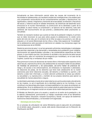 ANEXOS
Ministerio de Salud Pública 133
Actualmente  se  tiene  información  parcial  sobre  las  causas  del  incremento  de  la 
fecundidad en adolescentes y es necesario ampliar las investigaciones y los análisis para 
una comprensión sociocultural de los comportamientos sexuales y reproductivos, los 
del abuso y violencia sexual en edades tempranas, las dinámicas del desarrollo socio 
emocional  en  el  mundo  informatizado,  la  construcción  de  la  identidad  a  partir  de  la 
sexualidad, la salud mental, la comprensión y el ejercicio de los derechos, todo esto 
partiendo  del  reconocimiento  de  que  jóvenes  y  adolescentes  están  practicando  su 
sexualidad.
También es necesario recalcar que cuando se trata de la población indígena, lo primero 
que  se  debe  reconocer  es  que  para  estos  grupos  la  adolescencia  no  existe  como 
parte del ciclo de vida, por el contrario de la niñez se pasa a la juventud y con ello se 
adquiere un rol social diferenciado de los niños y niñas. Esta especie de “invisibilidad” 
de la adolescencia está asociada al matrimonio en edades muy tempranas según las 
recomendaciones de la CEDAW.
que permitan responder a las demandas y necesidades de la población joven indígena, 
grupos, lo que implica que las y los jóvenes no acceden a los servicios de salud sexual 
y reproductiva, salvo en momentos de emergencia por morbilidad y en el caso de las 
mujeres, cuando hay un embarazo de por medio.
Para promover la toma de decisiones de manera libre e informada sobre aspectos de la 
salud sexual y reproductiva de los y las adolescentes es necesario hablar de sexualidad, 
de  medidas  de  prevención  y  de  autocuidado,  asi como  hablar  de  prácticas  de 
riesgo y de acceso a los anticonceptivos, de embarazos no esperados o planeados,
de  relaciones  de  pareja,  de  los  derechos  que  tiene  todo  adolescente  de  no  recibir 
coerciones para tener relaciones sexuales, del derecho a manifestar su opinión y del 
derecho a estar bien informado y a recibir atención profesional en áreas que afecten 
su sexualidad y su reproducción; y también de sus propios derechos para ejercer su 
sexualidad de manera placentera y segura.
La identidad sustentada a través de la maternidad se encuentra potenciada culturalmente 
constituye una desventaja para lograr corresponsabilidad en los casos de embarazo en 
adolescentes. Ni en la adolescencia ni en la edad adulta la paternidad para los hombres 
se constituye en el imaginario social con el peso de la maternidad para las mujeres.
El Modelo de Atención pone a la usuaria y usuario en el centro de la prestación y de 
la  relación  intersectorial,  promoviendo  un  trabajo  coordinado  entre  el  los  Ministerios 
de Salud Pública, Educación, Inclusión Económica y Social, con apoyo de Gobiernos 
Autónomos Descentralizados, y la Sociedad Civil organizada.
• Estrategia de Corto Plazo
Es un proceso de articulación de varios Ministerios para la ejecución de actividades 
en el ámbito salud, educación y social, está siendo direccionado por la Dirección de 
 
